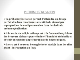 PREHOMOGENEISATION
 la préhomogénéisation permet d’atteindre un dosage
parfait des deux constituants essentiels du ciment par
superposition de multiples couches dans des halls de
préhomogénéisation.
A la sortie du hall, le mélange est très finement broyé dans
des broyeurs sécheurs pour éliminer l’humidité résiduelle et
obtenir une poudre appelé (cru) avec la finesse requise.
Le cru est à nouveau homogénéisé et stockés dans des silos
avant l’introduction au four.
 