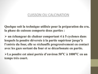 CUISSON OU CALCINATION
Quelque soit la technique utilisée pour la préparation du cru,
la phase de cuisson comporte deux parties :
 un échangeur de chaleur comportant 4 à 5 cyclones dans
lesquels la poudre déversée à la partie supérieur jusqu’à
l’entrée du four, elle se réchauffe progressivement en contact
avec les gazs sortant du four et se décarbonate en partie.
La poudre est ainsi portée d’environ 50°C à 1000°C en un
temps très court.
 