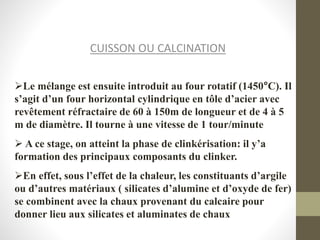 CUISSON OU CALCINATION
Le mélange est ensuite introduit au four rotatif (1450°C). Il
s’agit d’un four horizontal cylindrique en tôle d’acier avec
revêtement réfractaire de 60 à 150m de longueur et de 4 à 5
m de diamètre. Il tourne à une vitesse de 1 tour/minute
 A ce stage, on atteint la phase de clinkérisation: il y’a
formation des principaux composants du clinker.
En effet, sous l’effet de la chaleur, les constituants d’argile
ou d’autres matériaux ( silicates d’alumine et d’oxyde de fer)
se combinent avec la chaux provenant du calcaire pour
donner lieu aux silicates et aluminates de chaux
 