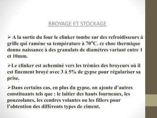 BROYAGE ET STOCKAGE
 A la sortie du four le clinker tombe sur des refroidisseurs à
grille qui ramène sa température à 70°C. ce choc thermique
donne naissance à des granulats de diamètres variant entre 1
et 10mm.
Le clinker est acheminé vers les trémies des broyeurs où il
est finement broyé avec 3 à 5% de gypse pour régulariser sa
prise.
Dans certains cas, en plus du gypse, on ajoute d’autres
constituants tels que : le laitier des hauts fourneaux, les
pouzzolanes, les cendres volantes ou les fillers pour
l’obtention des différents types de ciment.
 