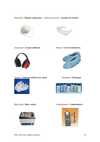 Prof. José Ant. Lupión Lorenzo. 10
Mascarilla / Masque respiratoire. Gafa de protección / Lunettes de sécurité.
Auriculares / Casque antibruit. Patucos / Couvre-chaussures.
Guantes / Gants de nitrile ou de vinyle. Detergente / Détergent.
Baño maría / Bain –marie. Conductímetro / Conductimètre.
 
