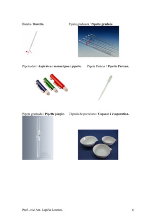 Prof. José Ant. Lupión Lorenzo. 6
Bureta / Burette. Pipeta graduada / Pipette graduée.
Pipeteador / Aspirateur manuel pour pipette. Pipeta Pasteur / Pipette Pasteur.
Pipeta graduada / Pipette jaugée. Cápsula de porcelana / Capsule à évaporation.
 