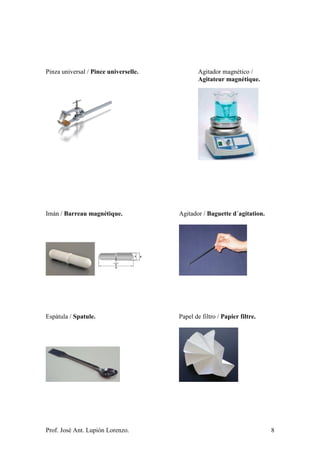 Prof. José Ant. Lupión Lorenzo. 8
Pinza universal / Pince universelle. Agitador magnético /
Agitateur magnétique.
Imán / Barreau magnétique. Agitador / Baguette d´agitation.
Espátula / Spatule. Papel de filtro / Papier filtre.
 