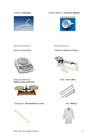 Prof. José Ant. Lupión Lorenzo. 9
Embudo / Entonnoir. Embudo Büchner / Entonnoir Büchner.
Balanza de precisión / Balanza granataria
Balance de précision. / Balance uniplateau à fléaux.
Balanza de Roberval/ Brida / Serre câble.
Balance à deux plateaux.
Termómetro / Thermomètre en verre. Bata / Blouse.
 