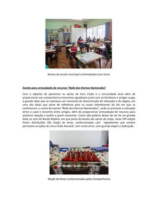 .
Alunos da escola municipal contemplados com livros
Evento para arrecadação de recursos “Baile dos Eternos Namorados”
Com o objetivo de aproximar os sócios do lions Clube e a comunidade local além de
proporcionar aos companheiros momentos agradáveis junto com os familiares e amigos surgiu
a grande ideia que se realizasse um momento de descontração de interação e de alegria, em
uma das datas que serve de referência para os casais relembrarem do dia em que se
conheceram, o nome do evento “Baile dos Eternos Namorados”, onde se promove a interação
entre o casal e encontro entre amigos, além de proporcionar arrecadação de recursos para
posterior doação e auxilio a quem necessitar. Como não poderia deixar de ser foi um grande
baile ao som da Banda Replhei, em que parte da banda são sócios do clube, nesta 18ª edição
foram distribuídas 185 maçãs do amor, confeccionadas com ingredientes que sempre
permeiam as ações do Lions Clube Xanxerê, com muito amor, com grande alegria e dedicação.
Maçãs do Amor confeccionadas pelos Companheiros
 