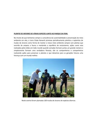 PLANTIO DE ARVORES DE VÁRIAS ESPECIES JUNTO AO PARQUE DA FEMI.
No intuito de que tenhamos sempre a consciência da sustentabilidade e preservação do meio
ambiente em alta, o Lions Clube Xanxerê promove periodicamente plantios e replantios de
mudas de árvores como forma de manter o nosso meio ambiente sempre com plantas que
servirão de amparo a fauna e mantendo o equilíbrio do ecossistema, ações como esta
realizadas pelos leões em todo mundo quando somadas formam juntas um grande número e
simplesmente formam uma verdadeira floresta, são os companheiros e companheiras
realizando ações para preservar o planeta e que deixemos para as gerações futuras uma
herança com um mundo melhor.
Neste evento foram plantadas 100 mudas de árvores de espécies diversas
 