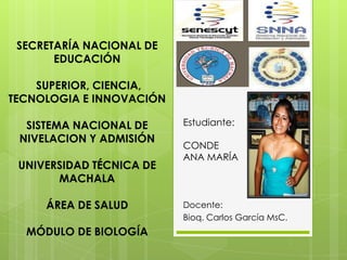 Estudiante:
CONDE
ANA MARÍA
Docente:
Bioq. Carlos García MsC.
SECRETARÍA NACIONAL DE
EDUCACIÓN
SUPERIOR, CIENCIA,
TECNOLOGIA E INNOVACIÓN
SISTEMA NACIONAL DE
NIVELACION Y ADMISIÓN
UNIVERSIDAD TÉCNICA DE
MACHALA
ÁREA DE SALUD
MÓDULO DE BIOLOGÍA
 