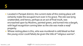  Located in Panipat district, the current state of this resting place will
certainly make the occupant turn over in his grave.The site was lying
unattended, and hence, perhaps as an act of final insult, was
encroached upon by Muslims, painted green, and turned into a dargah,
with legal recognition coming later as the site was made a waqf
property.
 Whose resting place is this, who was murdered in cold blood so that
the young victor could falsely be given the title of "religious warrior".
November 1, 2018 मातृभूमम २०१८ India Quiz |Ankush B | JayantV | Prithvi R
 