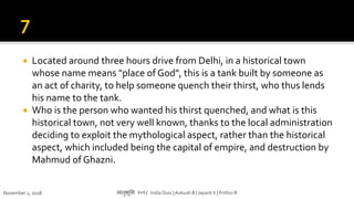  Located around three hours drive from Delhi, in a historical town
whose name means "place of God", this is a tank built by someone as
an act of charity, to help someone quench their thirst, who thus lends
his name to the tank.
 Who is the person who wanted his thirst quenched, and what is this
historical town, not very well known, thanks to the local administration
deciding to exploit the mythological aspect, rather than the historical
aspect, which included being the capital of empire, and destruction by
Mahmud of Ghazni.
November 1, 2018 मातृभूमम २०१८ India Quiz |Ankush B | JayantV | Prithvi R
 