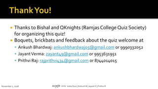  Thanks to Bishal and QKnights (Ramjas College Quiz Society)
for organizing this quiz!
 Boquets, brickbats and feedback about the quiz welcome at
 Ankush Bhardwaj: ankushbhardwaj05@gmail.com or 9990332052
 JayantVerma: zayant49@gmail.com or 9953631951
 Prithvi Raj: rajprithvi434@gmail.com or 8744014015
November 1, 2018 मातृभूमम २०१८ India Quiz |Ankush B | JayantV | Prithvi R
 