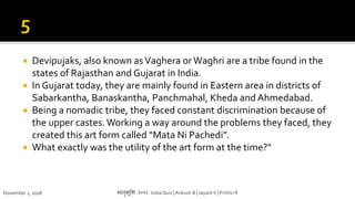  Devipujaks, also known asVaghera orWaghri are a tribe found in the
states of Rajasthan and Gujarat in India.
 In Gujarat today, they are mainly found in Eastern area in districts of
Sabarkantha, Banaskantha, Panchmahal, Kheda and Ahmedabad.
 Being a nomadic tribe, they faced constant discrimination because of
the upper castes. Working a way around the problems they faced, they
created this art form called “Mata Ni Pachedi”.
 What exactly was the utility of the art form at the time?"
November 1, 2018 मातृभूमम २०१८ India Quiz |Ankush B | JayantV | Prithvi R
 