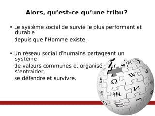 Alors, qu’est-ce qu’une tribu   ?  •  Le système social de survie le plus performant et durable  depuis que l’Homme existe. •  Un réseau social d’humains partageant un système  de valeurs communes et organisé pour s’entraider, se défendre et survivre.  