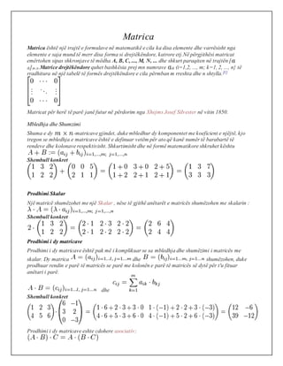 Matrica
Matrica është një trajtë e formulave në matematikë e cila ka disa elemente dhe varrësisht nga
elemente e saja mund të merr disa forma si drejtëkëndore, katrore etj.Në përgjithësi matricat
emërtohen sipas shkronjave të mëdha A, B, C, ..., M, N, ... dhe shkurt paraqiten në trajtën [
ik]m,n.Matrice drejtëkëndore quhet bashkësia prej mn numrave ik (i=1,2, ..., m; k=1, 2, ..., n} të
rradhitura në një tabelë të formës drejtëkëndore e cila përmban m rreshta dhe n shtylla.[1]
Matricat për herë të parë janë futur në përdorim nga Xhejms Josef Silvester në vitin 1850.
Mbledhja dhe Shumzimi
Shuma e dy -matricave gjindet, duke mbledhur dy komponentet me koeficient e njëjtë, kjo
tregon se mbledhja e matricave është e definuar vetëm për ato që kanë numër të barabartë të
rendeve dhe kolonave respektivisht. Shkurtimisht dhe në formë matematikore shkruhet kështu
Shembull konkret
Prodhimi Skalar
Një matricë shumëzohet me një Skalar , nëse të gjithë anëtarët e matricës shumëzohen me skalarin :
Shembull konkret
Prodhimi i dy matricave
Prodhimi i dy matricave është pak më i komplikuar se sa mbledhja dhe shumëzimi i matricës me
skalar. Dy matrica dhe shumëzohen, duke
prodhuar rendin e parë të matricës se parë me kolonën e parë të matricës së dytë për t'u fituar
anëtari i parë.
dhe
Shembull konkret
Prodhimi i dy matricave eshte cdohere asociativ:
 