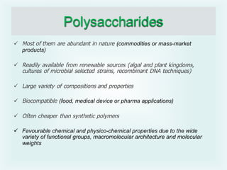 Polysaccharides
ü Most of them are abundant in nature (commodities or mass-market
products)
ü Readily available from renewable sources (algal and plant kingdoms,
cultures of microbial selected strains, recombinant DNA techniques)
ü Large variety of compositions and properties
ü Biocompatible (food, medical device or pharma applications)
ü Often cheaper than synthetic polymers
ü Favourable chemical and physico-chemical properties due to the wide
variety of functional groups, macromolecular architecture and molecular
weights
 