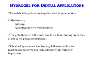 HYDROGEL FOR DENTAL APPLICATIONS
üComplete filling of confinedspaces, such as gum pockets
üAble to carry
q Drugs
q Biologically Active Substances
üThe gel adheres to soft tissues due to the film-formingproperties
of one of the polymer component
üObtained by means of ionotropic gelation so no chemical
reactionsare involved nor toxic substances are formed as
byproducts
 