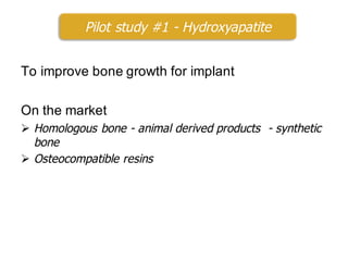 To improve bone growth for implant
On the market
Ø Homologous bone - animal derived products - synthetic
bone
Ø Osteocompatible resins
Pilot study #1 - Hydroxyapatite
 