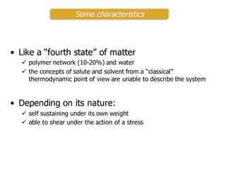 • Like a “fourth state” of matter
ü polymer network (10-20%) and water
ü the concepts of solute and solvent from a “classical”
thermodynamic point of view are unable to describe the system
• Depending on its nature:
ü self sustaining under its own weight
ü able to shear under the action of a stress
Some characteristics
 