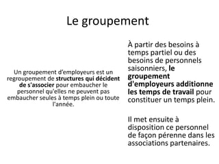 Le groupement
Un groupement d’employeurs est un
regroupement de structures qui décident
de s'associer pour embaucher le
personnel qu'elles ne peuvent pas
embaucher seules à temps plein ou toute
l'année.
À partir des besoins à
temps partiel ou des
besoins de personnels
saisonniers, le
groupement
d'employeurs additionne
les temps de travail pour
constituer un temps plein.
Il met ensuite à
disposition ce personnel
de façon pérenne dans les
associations partenaires.
 