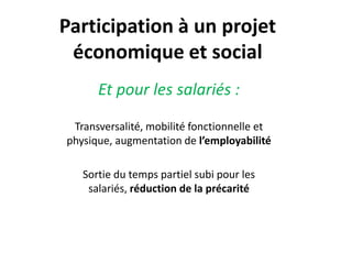 Participation à un projet
économique et social
Et pour les salariés :
Transversalité, mobilité fonctionnelle et
physique, augmentation de l’employabilité
Sortie du temps partiel subi pour les
salariés, réduction de la précarité
 