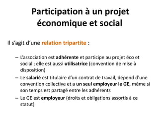 Participation à un projet
économique et social
Il s’agit d’une relation tripartite :
– L’association est adhérente et participe au projet éco et
social ; elle est aussi utilisatrice (convention de mise à
disposition)
– Le salarié est titulaire d’un contrat de travail, dépend d’une
convention collective et a un seul employeur le GE, même si
son temps est partagé entre les adhérents
– Le GE est employeur (droits et obligations assortis à ce
statut)
 