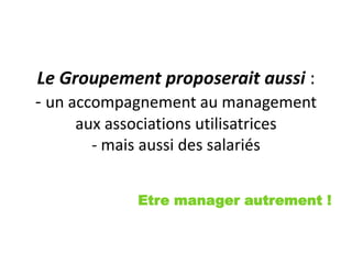 Le Groupement proposerait aussi :
- un accompagnement au management
aux associations utilisatrices
- mais aussi des salariés
Etre manager autrement !
 