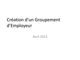 Création d’un Groupement
d’Employeur
Avril 2013
 