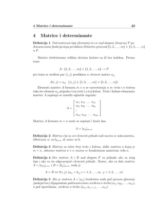 4 Matrice i determinante 32
4 Matrice i determinante
Deﬁnicija 1 Pod matricom tipa (formata) m×n nad skupom (brojeva) P po-
drazumevamo funkciju koja preslikava Dekartov proizvod {1, 2, . . . , m} × {1, 2, . . . , n}
u P.
Matrice obeleˇzavamo velikim slovima latinice sa ili bez indeksa. Prema
tome
A : {1, 2, . . . , m} × {1, 2, . . . , n} → P
pri ˇcemu se ureženi par (i, j) preslikava u element matice aij
A(i, j) = aij ((i, j) ∈ {1, 2, . . . , m} × {1, 2, . . . , n})
Elementi matrice A formata m × n se razvrstavaju u m vrsta i n kolona
tako ˇsto element aij pripada i-toj vrsti i j-toj koloni. Vrste i kolone elemenata
matrice A zapisuju se izmežu uglastih zagrada:
A =






a11 a12 . . . a1n
a21 a22 . . . a2n
...
am1 am2 . . . amn






Matrica A formata m × n moˇze se zapisati i kra´ce kao
A = [aij]m×n
Deﬁnicija 2 Matrica ˇciji su svi elementi jednaki nuli naziva se nula matrica.
Obeleˇzava se sa 0m×n ili samo sa 0.
Deﬁnicija 3 Matrica sa istim broj vrsta i kolona, dakle matrica u kojoj je
m = n, odnosno matrica n × n naziva se kvadratnom matricom reda n.
Deﬁnicija 4 Dve matrice A i B nad skupom P su jednake ako su istog
tipa i ako su im odgovaraju´ci elementi jednaki. Naime, ako su date matrice
A = [aij]m×n i B = [bij]m×n onda je
A = B ⇔ ∀(i, j) (aij = bij, i = 1, 2, . . . , m; j = 1, 2, . . . , n)
Deﬁnicija 5 Ako je matrica A = [aij] kvadratna onda pod njenom glavnom
(padaju´com) dijagonalom podrazumevamo ureženu n-torku (a11, a22, . . . , ann),
a pod sporednom, ureženu n-torku (an1, an−1 2, . . . , a1n).
 