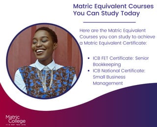 Matric Equivalent Courses
You Can Study Today
Here are the Matric Equivalent
Courses you can study to achieve
a Matric Equivalent Certificate:
ICB FET Certificate: Senior
Bookkeeping
ICB National Certificate:
Small Business
Management
 