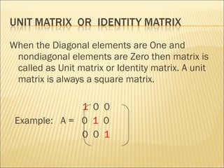 When the Diagonal elements are One and nondiagonal elements are Zero then matrix is called as Unit matrix or Identity matrix. A unit matrix is always a square matrix.  1   0  0  Example:  A =  0  1   0 0  0  1  