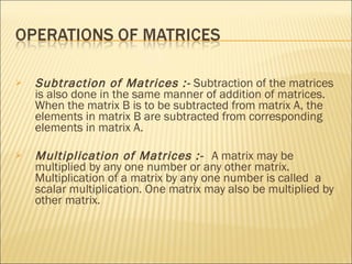 Subtraction of Matrices :-  Subtraction of the matrices is also done in the same manner of addition of matrices. When the matrix B is to be subtracted from matrix A, the elements in matrix B are subtracted from corresponding  elements in matrix A. Multiplication of Matrices :-  A matrix may be multiplied by any one number or any other matrix. Multiplication of a matrix by any one number is called  a scalar multiplication. One matrix may also be multiplied by other matrix.  