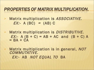 Matrix multiplication is  ASSOCIATIVE.  EX:-  A (BC)   =  (AB) C  Matrix multiplication is  DISTRIBUTIVE. EX:-   A (B + C) = AB + AC  and  (B + C) A = BA + CA Matrix multiplication is in general,  NOT COMMUTATIVE. EX:-   AB  NOT EQUAL TO  BA 