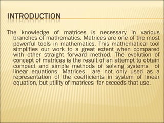The knowledge of matrices is necessary in various branches of mathematics. Matrices are one of the most powerful tools in mathematics. This mathematical tool simplifies our work to a great extent when compared with other straight forward method. The evolution of concept of matrices is the result of an attempt to obtain compact and simple methods of solving systems  of linear equations. Matrices  are not only used as a representation of the coefficients in system of linear equation, but utility of matrices  far exceeds that use.  