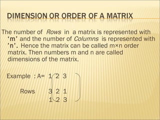 The number of  Rows   in  a matrix is represented with  ‘m’  and the number of  Columns  is represented with  ’n’.  Hence the matrix can be called m×n order matrix. Then numbers m and n are called dimensions of the matrix. Example  : A=  1  2  3  Rows  3  2  1 1  2  3  