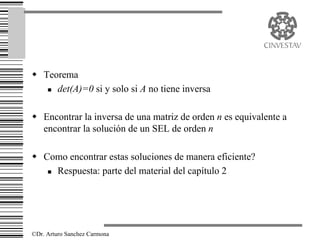 w Teorema
   n det(A)=0 si y solo si A no tiene inversa




w Encontrar la inversa de una matriz de orden n es equivalente a
  encontrar la solución de un SEL de orden n

w Como encontrar estas soluciones de manera eficiente?
   n Respuesta: parte del material del capítulo 2




©Dr. Arturo Sanchez Carmona
 