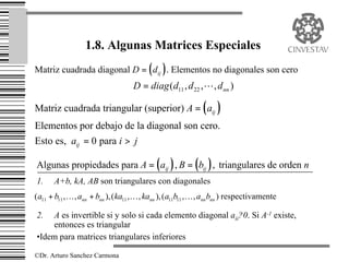 1.8. Algunas Matrices Especiales
Matriz cuadrada diagonal D = ( dij ) . Elementos no diagonales son cero
                                    D = diag (d11 , d 22 ,L , d nn )

Matriz cuadrada triangular (superior) A = ( aij )
Elementos por debajo de la diagonal son cero.
Esto es, aij = 0 para i > j

Algunas propiedades para A = ( aij ) , B = ( bij ) , triangulares de orden n
1.     A+b, kA, AB son triangulares con diagonales
( a11 + b11 ,K , ann + bnn ), ( ka11 ,K , kann ), ( a11b11 ,K , ann bnn ) respectivamente

2.  A es invertible si y solo si cada elemento diagonal aii?0. Si A-1 existe,
    entonces es triangular
•Idem para matrices triangulares inferiores

©Dr. Arturo Sanchez Carmona
 