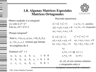 1.8. Algunas Matrices Especiales
                          Matrices Ortogonales
                                                        Haciendo operaciones
•Matriz cuadrada A es ortogonal
 si y solo si AT=A-1                                 a12 + a2 + a3 = 1
                                                            2    2
                                                                                 → u1 • u1 = 1, paralelos
 Esto es, AAT=ATA=I                                  a1b1 + a2 b2 + a3b3 = 0 → u1 • u2 = 0, ortogonales
                                                     a1c1 + a2 c2 + a3 c3 = 0
•Porqué ortogonal?
                                                     b12 + b22 + b32 = 1          c12 + c2 + c3 = 1
                                                                                         2    2
 Sean u1 = ( a1 , a2 , a3 ), u2 = (b1 , b2 , b3 ),
                                                     a1b1 + a2 b2 + a3b3 = 0      a1c1 + a2 c2 + a3 c3 = 0
 u3 = (c1 , c2 , c3 ) vectores que forman
                                                     b1c1 + b2 c2 + b3 c3 = 0     b1c1 + b2 c2 + b3 c3 = 0
 los renglones de A
                                                                  i.e.
Entonces AAT = I                                                  ui • u j = 1 = δ ij si i = j
 a1    a2    a3  a1     b1    c1   1 0 0                    ui • u j = 0      si i ≠ j
                                           
 b1    b2    b3  a2     b2    c2  =  0 1 0 
c                                                        ∴ u1, u2, u3 son vectores unitarios
 1     c2    c3  a3
                         b3    c3   0 0 1 
                                                          y ortogonales entre si
                                                          (conjunto ortonormal de vectores)
 ©Dr. Arturo Sanchez Carmona
 