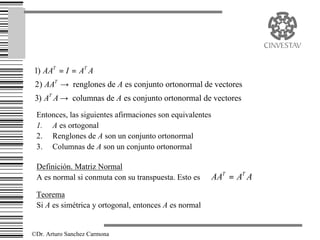 1) AAT = I = AT A
 2) AAT → renglones de A es conjunto ortonormal de vectores
 3) AT A → columnas de A es conjunto ortonormal de vectores
 Entonces, las siguientes afirmaciones son equivalentes
 1. A es ortogonal
 2. Renglones de A son un conjunto ortonormal
 3. Columnas de A son un conjunto ortonormal

 Definición. Matriz Normal
 A es normal si conmuta con su transpuesta. Esto es       AAT = AT A
 Teorema
 Si A es simétrica y ortogonal, entonces A es normal


©Dr. Arturo Sanchez Carmona
 