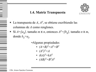1.4. Matriz Transpuesta

w La transpuesta de A, AT, se obtiene escribiendo las
  columnas de A como renglones.
w Si A=[aij], tamaño m x n, entonces AT=[bij], tamaño n x m,
  donde bij=aji
                         •Algunas propiedades
                            • (A+B)T=AT+BT
                            • (AT)T=A
                            • (kA)T=kAT
                            • (AB)T=BTAT


©Dr. Arturo Sanchez Carmona
 