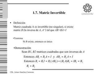 1.7. Matriz Invertible

w Definición
  Matriz cuadrada A es invertible (no singular), si existe
  matriz B (la inversa de A, A-1) tal que AB=BA=I

   •Teorema
              Si B existe, entonces es única

    •Demostración
         Sean B1, B2 matrices cuadradas que son inversas de A
               Entonces AB1 = B1 A = I y AB2 = B2 A = I
               Entonces B1 = B1 I = B1 ( AB2 ) = ( B1 A) B2 = IB2 = B2
               ∴ B1 = B2

©Dr. Arturo Sanchez Carmona
 