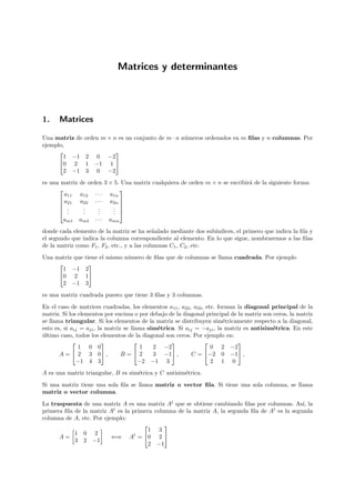 Matrices y determinantes




1.    Matrices

Una matriz de    orden m × n es un conjunto de m · n n´meros ordenados en m ﬁlas y n columnas. Por
                                                      u
ejemplo,
                            
        1 −1      2   0    −2
      0 2        1   −1   1
        2 −1      3   0    −2
es una matriz   de orden 3 × 5. Una matriz cualquiera de orden m × n se escribir´ de la siguiente forma:
                                                                                a
                              
        a11     a12 · · · a1n
       a21     a22 · · · a2n 
                              
       .        .     .    . 
       ..       .
                 .     .
                       .    . 
                            .
        am1     am2 · · · amn
donde cada elemento de la matriz se ha se˜alado mediante dos sub´
                                             n                    ındices, el primero que indica la ﬁla y
el segundo que indica la columna correspondiente al elemento. En lo que sigue, nombraremos a las ﬁlas
de la matriz como F1 , F2 , etc., y a las columnas C1 , C2 , etc.

Una matriz que    tiene el mismo n´mero de ﬁlas que de columnas se llama cuadrada. Por ejemplo
                                  u
                   
      1 −1        2
     0 2         1
      2 −1        3
es una matriz cuadrada puesto que tiene 3 ﬁlas y 3 columnas.
En el caso de matrices cuadradas, los elementos a11 , a22 , a33 , etc. forman la diagonal principal de la
matriz. Si los elementos por encima o por debajo de la diagonal principal de la matriz son ceros, la matriz
se llama triangular. Si los elementos de la matriz se distribuyen sim´tricamente respecto a la diagonal,
                                                                         e
esto es, si aij = aji , la matriz se llama sim´trica. Si aij = −aji , la matriz es antisim´trica. En este
                                              e                                           e
ultimo caso, todos los elementos de la diagonal son ceros. Por ejemplo en:
´
                                                                         
               1 0 0                     1   2 −2                   0 2 −2
       A =  2 3 0 ,            B= 2       3 −1 ,        C = −2 0 −1 ,
              −1 4 3                    −2 −1 3                     2 1 0
A es una matriz triangular, B es sim´trica y C antisim´trica.
                                    e                 e

Si una matriz tiene una sola ﬁla se llama matriz o vector ﬁla. Si tiene una sola columna, se llama
matriz o vector columna.

La traspuesta de una matriz A es una matriz At que se obtiene cambiando ﬁlas por columnas. As´ laı,
primera ﬁla de la matriz At es la primera columna de la matriz A, la segunda ﬁla de At es la segunda
columna de A, etc. Por ejemplo:
                                             
                                       1 3
            1 0 2
      A=                  ⇐⇒ At = 0 2 
            3 2 −1
                                       2 −1
 
