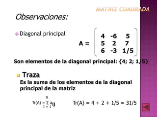 Observaciones:
 Diagonal    principal              4 -6 5
                            A=       5 2 7
                                     6 -3 1/5
Son elementos de la diagonal principal: {4; 2; 1/5}

   Traza
    Es la suma de los elementos de la diagonal
    principal de la matriz
                n
        Tr(A) = ∑ aij     Tr(A) = 4 + 2 + 1/5 = 31/5
              I=1
 