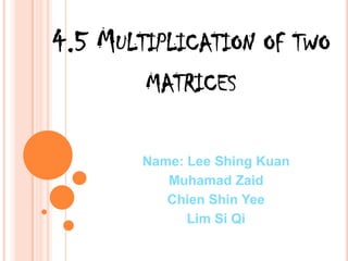 4.5 Multiplication of two matrices Name: Lee ShingKuan MuhamadZaid Chien Shin Yee Lim Si Qi 