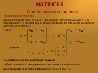 MA TRIC E S
                      Operaciones con matrices
Trasposición de matrices
Dada una matriz de orden m x n, A = (aij), se llama matriz traspuesta de A, y se
representa por At, a la matriz que se obtiene cambiando las filas por las columnas (o
viceversa) en la matriz A.
Es decir:




      Ejemplo:                                   −1 4 
                         −1 0 2                     
                      A=
                         4 − 2 0 ⇒
                                           A =  0 − 2
                                             T

                                              2   0 
                                                      
Propiedades de la trasposición de matrices:
1) Dada una matriz A, siempre existe su traspuesta y además es única.
2) La traspuesta de la matriz traspuesta de A es A.  (At)t = A.
 