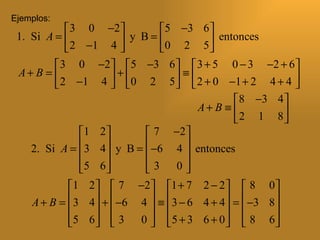Ejemplos:
             3 0 −2           5 −3 6 
 1. Si A =              y B = 0 2 5  entonces
             2 −1 4                    
          3 0 −2  5 −3 6   3 + 5 0 − 3 −2 + 6 
 A+ B =               + 0 2 5  ≡  2 + 0 −1 + 2 4 + 4 
          2 −1 4                                     
                                               8 −3 4 
                                       A+ B ≡ 
                                               2 1 8 
               1 2          7 −2 
    2. Si A = 3 4  y B =  −6 4  entonces
                                 
               5 6 
                           3 0
                                   
            1 2   7 −2  1 + 7 2 − 2   8 0 
    A + B = 3 4  +  −6 4  ≡ 3 − 6 4 + 4  =  −3 8 
                                                 
            5 6   3 0   5 + 3 6 + 0   8 6 
                                                 
 