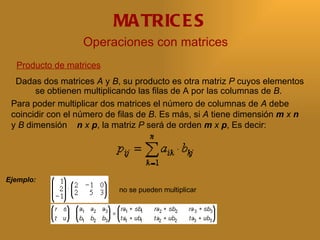 MA TRIC E S
                  Operaciones con matrices
  Producto de matrices
  Dadas dos matrices A y B, su producto es otra matriz P cuyos elementos
       se obtienen multiplicando las filas de A por las columnas de B.
 Para poder multiplicar dos matrices el número de columnas de A debe
 coincidir con el número de filas de B. Es más, si A tiene dimensión m x n
 y B dimensión n x p, la matriz P será de orden m x p, Es decir:




Ejemplo:
                           no se pueden multiplicar
 