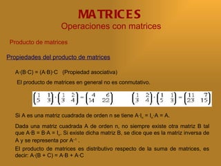 MA TRIC E S
                      Operaciones con matrices
 Producto de matrices

Propiedades del producto de matrices

   A·(B·C) = (A·B)·C (Propiedad asociativa)
   El producto de matrices en general no es conmutativo.




   Si A es una matriz cuadrada de orden n se tiene A·In = In·A = A.
   Dada una matriz cuadrada A de orden n, no siempre existe otra matriz B tal
   que A·B = B·A = In. Si existe dicha matriz B, se dice que es la matriz inversa de
   A y se representa por A–1 .
  El producto de matrices es distributivo respecto de la suma de matrices, es
  decir: A·(B + C) = A·B + A·C
 