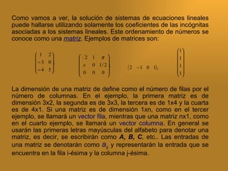 Como vamos a ver, la solución de sistemas de ecuaciones lineales
puede hallarse utilizando solamente los coeficientes de las incógnitas
asociadas a los sistemas lineales. Este ordenamiento de números se
conoce como una matriz. Ejemplos de matrices son:
                                                           1
         1 2                                              
                      2 1 π                            1
          − 3 0 ;                
                       e 0 1 / 2 ;                      1
         − 4 5                        (2   − 1 0 1) ;    
                      0 0 0                           1
                                                          

La dimensión de una matriz de define como el número de filas por el
número de columnas. En el ejemplo, la primera matriz es de
dimensión 3x2, la segunda es de 3x3, la tercera es de 1x4 y la cuarta
es de 4x1. Si una matriz es de dimensión 1xn, como en el tercer
ejemplo, se llamará un vector fila, mientras que una matriz nx1, como
en el cuarto ejemplo, se llamará un vector columna. En general se
usarán las primeras letras mayúsculas del alfabeto para denotar una
matriz, es decir, se escribirán como A, B, C, etc.. Las entradas de
una matriz se denotarán como aij y representarán la entrada que se
encuentra en la fila i-ésima y la columna j-ésima.
 