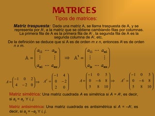 MA TRIC E S
                             Tipos de matrices:
    Matriz traspuesta: Dada una matriz A, se llama traspuesta de A, y se
    representa por At, a la matriz que se obtiene cambiando filas por columnas.
        La primera fila de A es la primera fila de At , la segunda fila de A es la
                             segunda columna de At, etc.
 De la definición se deduce que si A es de orden m x n, entonces At es de orden
    n x m.




                         −1 4            −1 0 5                  −1 0 5 
    −1 0 2                                                               
                                       A=  0 −6 8 ⇒          A =  0 −6 8 
                                                                 T
    4 − 2 0 ⇒ A =  0 − 2
                      T
A=                 
                        2                5    8 10               5     8 10 
                   
                             0 
                                                                            
 Matriz simétrica: Una matriz cuadrada A es simétrica si A = At, es decir,
 si aij = aji ∀ i, j.
 Matriz antisimétrica: Una matriz cuadrada es antisimétrica si A = –At, es
 decir, si aij = –aji ∀ i, j.
 