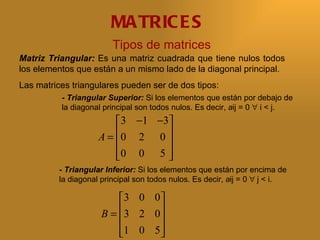 MA TRIC E S
                         Tipos de matrices
Matriz Triangular: Es una matriz cuadrada que tiene nulos todos
los elementos que están a un mismo lado de la diagonal principal.
Las matrices triangulares pueden ser de dos tipos:
          - Triangular Superior: Si los elementos que están por debajo de
          la diagonal principal son todos nulos. Es decir, aij = 0 ∀ i < j.
                          3 −1 −3
                     A = 0 2 0 
                                 
                         0 0 5 
                                 
          - Triangular Inferior: Si los elementos que están por encima de
          la diagonal principal son todos nulos. Es decir, aij = 0 ∀ j < i.

                          3 0 0 
                      B = 3 2 0 
                                
                          1 0 5 
                                
 