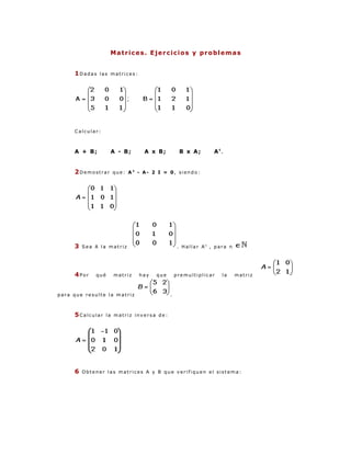 Matrices. Ejercicios y problemas


     1Dadas   las matrices:




     Calcular:



     A + B;         A - B;      A x B;          B x A;       At.


     2Demostrar      que: A2 - A- 2 I = 0, siendo:




     3   Sea A la matriz                        . Hallar An , para n




     4Por    qué     matriz   hay   que        premultiplicar   la     matriz



para que resulte la matriz                 .



     5Calcular     la matriz inversa de:




     6   Obtener las matrices A y B que verifiquen el sistema:
 
